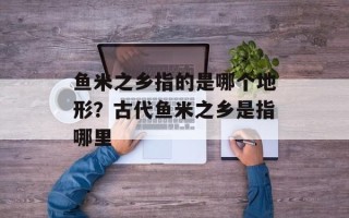 鱼米之乡指的是哪个地形？古代鱼米之乡是指哪里