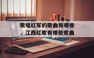 歌唱红军的歌曲有哪些，江西红歌有哪些歌曲
