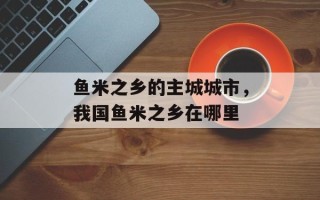 鱼米之乡的主城城市，我国鱼米之乡在哪里