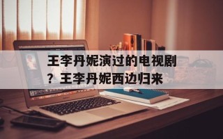 王李丹妮演过的电视剧？王李丹妮西边归来