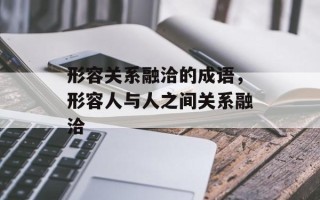 形容关系融洽的成语，形容人与人之间关系融洽