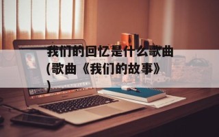 我们的回忆是什么歌曲(歌曲《我们的故事》)