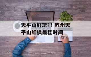 天平山好玩吗 苏州天平山红枫最佳时间