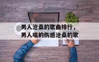 男人沧桑的歌曲排行，男人唱的伤感沧桑的歌