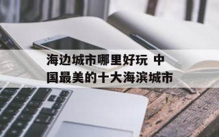 海边城市哪里好玩 中国最美的十大海滨城市