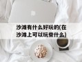 沙滩有什么好玩的(在沙滩上可以玩些什么)