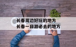 长春周边好玩的地方 长春一日游必去的地方