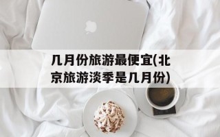 几月份旅游最便宜(北京旅游淡季是几月份)