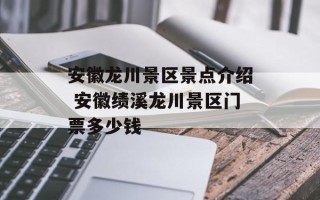 安徽龙川景区景点介绍 安徽绩溪龙川景区门票多少钱