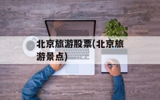 北京旅游股票(北京旅游景点)