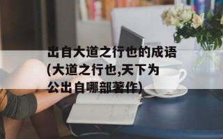 出自大道之行也的成语(大道之行也,天下为公出自哪部著作)
