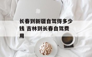 长春到新疆自驾得多少钱 吉林到长春自驾费用