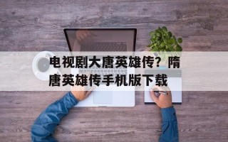 电视剧大唐英雄传？隋唐英雄传手机版下载