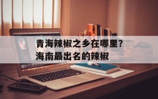 青海辣椒之乡在哪里？海南最出名的辣椒