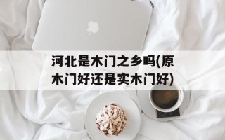 河北是木门之乡吗(原木门好还是实木门好)