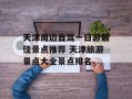 天津周边自驾一日游最佳景点推荐 天津旅游景点大全景点排名