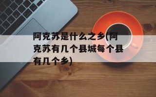 阿克苏是什么之乡(阿克苏有几个县城每个县有几个乡)