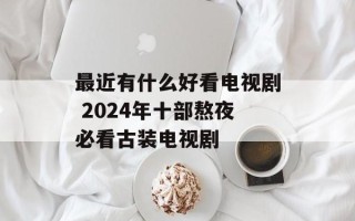 最近有什么好看电视剧 2024年十部熬夜必看古装电视剧