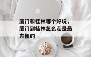 厦门和桂林哪个好玩，厦门到桂林怎么走是最方便的