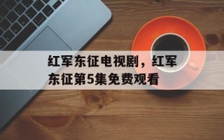红军东征电视剧，红军东征第5集免费观看