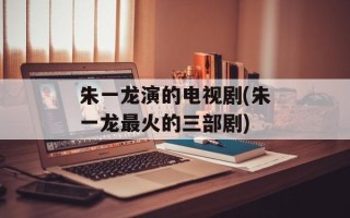 朱一龙演的电视剧(朱一龙最火的三部剧)