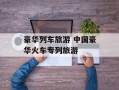 豪华列车旅游 中国豪华火车专列旅游