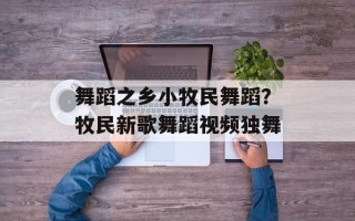 舞蹈之乡小牧民舞蹈？牧民新歌舞蹈视频独舞