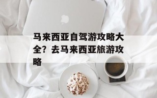 马来西亚自驾游攻略大全？去马来西亚旅游攻略