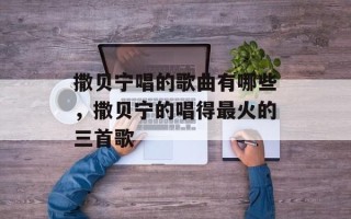 撒贝宁唱的歌曲有哪些，撒贝宁的唱得最火的三首歌