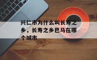 兴仁市为什么叫长寿之乡，长寿之乡巴马在哪个城市