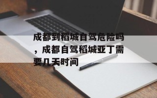 成都到稻城自驾危险吗，成都自驾稻城亚丁需要几天时间