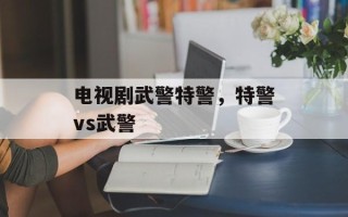 电视剧武警特警，特警vs武警
