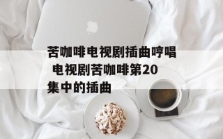 苦咖啡电视剧插曲哼唱 电视剧苦咖啡第20集中的插曲