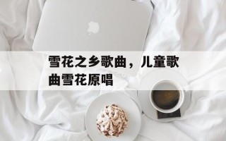 雪花之乡歌曲，儿童歌曲雪花原唱