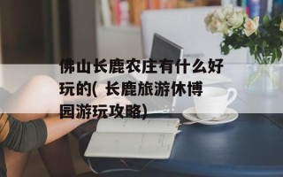 佛山长鹿农庄有什么好玩的( 长鹿旅游休博园游玩攻略)