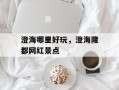 澄海哪里好玩，澄海隆都网红景点