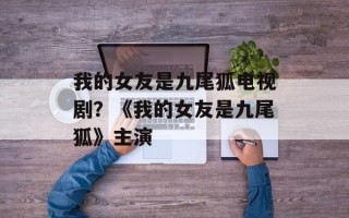 我的女友是九尾狐电视剧？《我的女友是九尾狐》主演