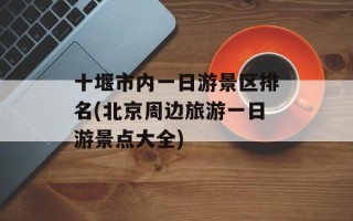 十堰市内一日游景区排名(北京周边旅游一日游景点大全)