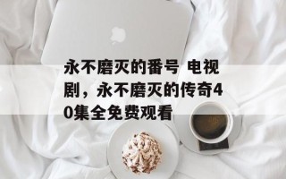 永不磨灭的番号 电视剧，永不磨灭的传奇40集全免费观看