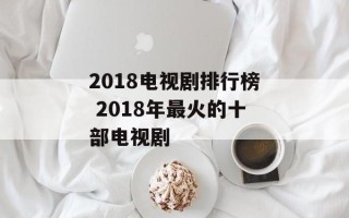 2018电视剧排行榜 2018年最火的十部电视剧