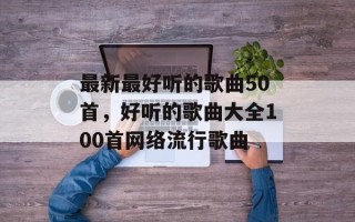 最新最好听的歌曲50首，好听的歌曲大全100首网络流行歌曲