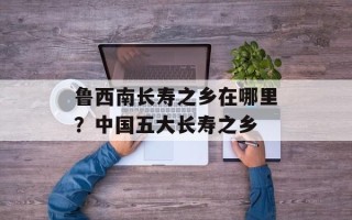鲁西南长寿之乡在哪里？中国五大长寿之乡