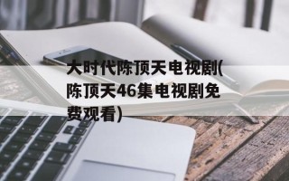 大时代陈顶天电视剧(陈顶天46集电视剧免费观看)