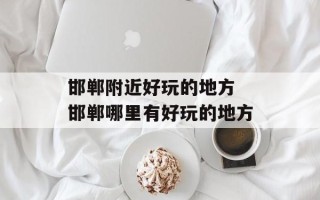 邯郸附近好玩的地方 邯郸哪里有好玩的地方