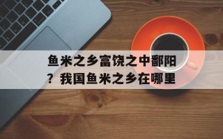 鱼米之乡富饶之中鄱阳？我国鱼米之乡在哪里