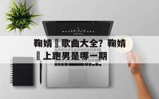 鞠婧祎歌曲大全？鞠婧祎上跑男是哪一期