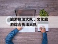 旅游执法大队，文化旅游综合执法大队