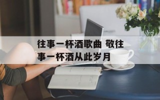 往事一杯酒歌曲 敬往事一杯酒从此岁月