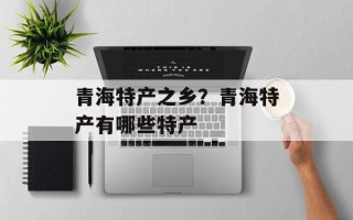 青海特产之乡？青海特产有哪些特产