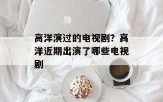 高洋演过的电视剧？高洋近期出演了哪些电视剧